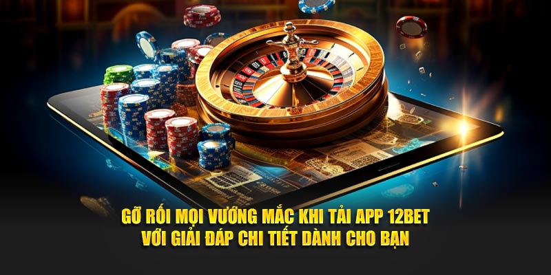 Gỡ rối mọi vướng mắc khi tải app 12BET với giải đáp chi tiết dành cho bạn